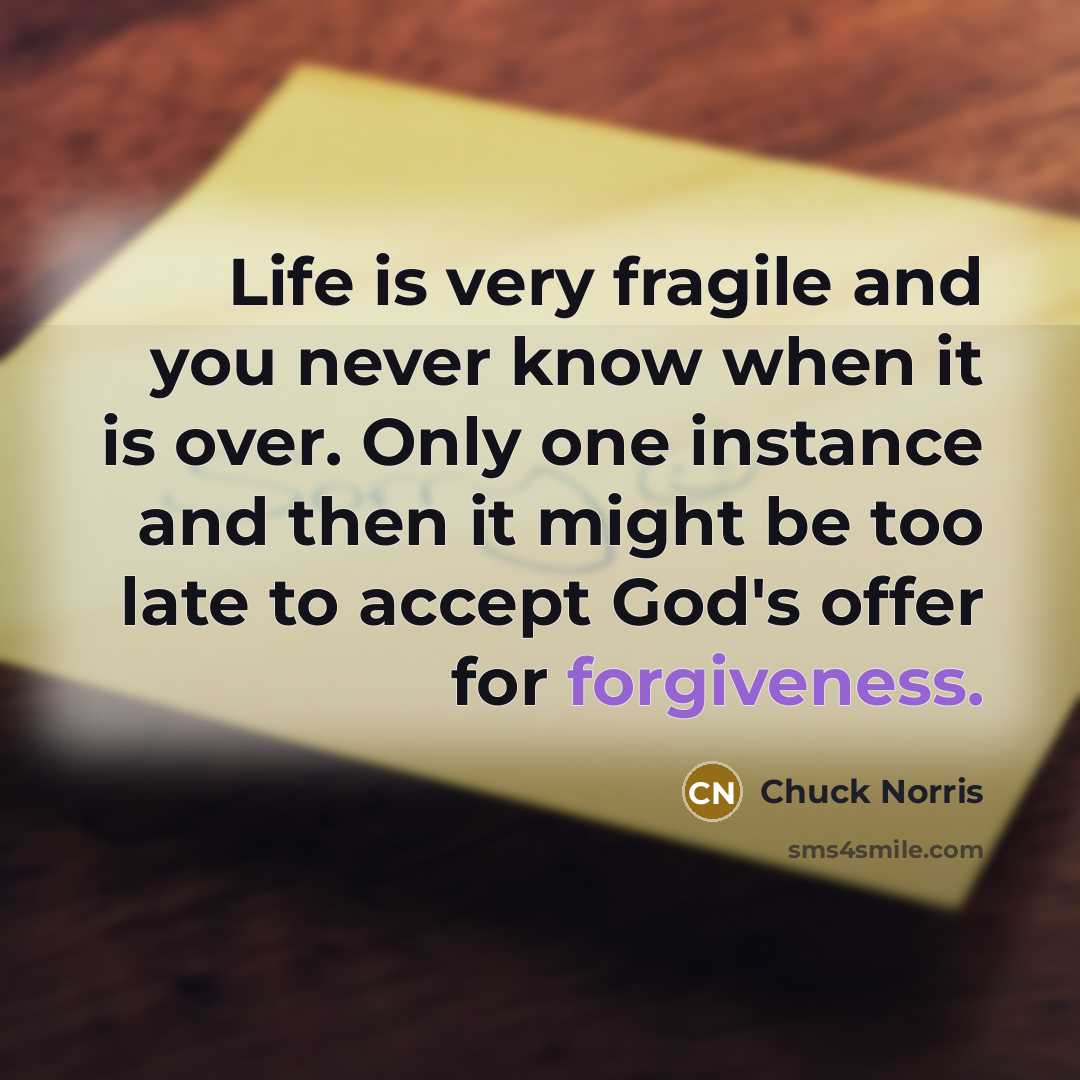 “Life is very fragile and you never know when it is over. Only one instance and then it might be too late to accept God's offer for forgiveness.” quote by Chuck Norris