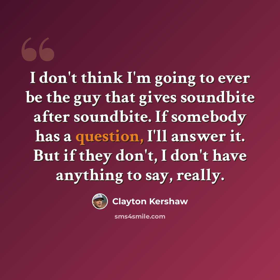 “I don't think I'm going to ever be the guy that gives soundbite after soundbite. If somebody has a question, I'll answer it. But if they don't, I don't have anything to say, really.” quote by Clayton Kershaw