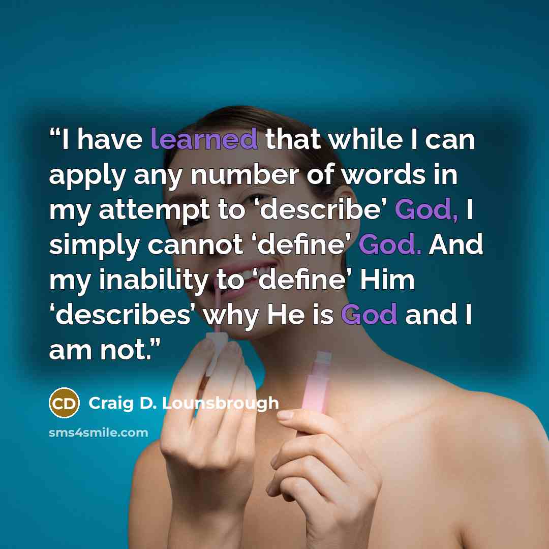 “I have learned that while I can apply any number of words in my attempt to ‘describe’ God, I simply cannot ‘define’ God. And my inability to ‘define’ Him ‘describes’ why He is God and I am not.” quote by Craig D. Lounsbrough