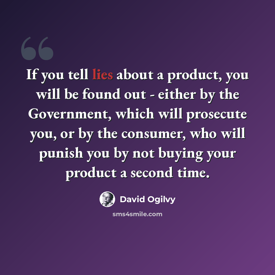 “If you tell lies about a product, you will be found out - either by the Government, which will prosecute you, or by the consumer, who will punish you by not buying your product a second time.” quote by David Ogilvy