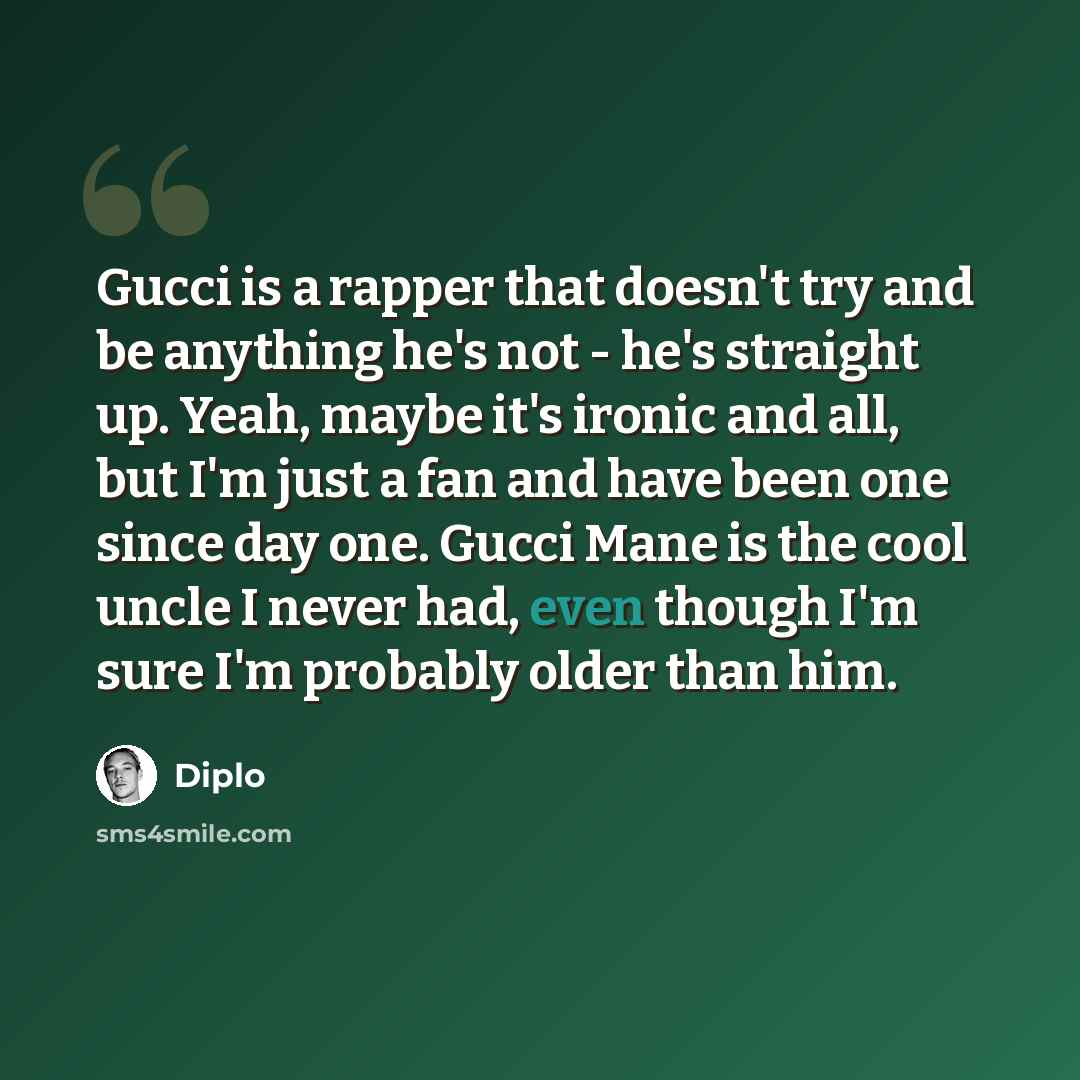 “Gucci is a rapper that doesn't try and be anything he's not - he's straight up. Yeah, maybe it's ironic and all, but I'm just a fan and have been one since day one. Gucci Mane is the cool uncle I never had, even though I'm sure I'm probably older than him.” quote by Diplo