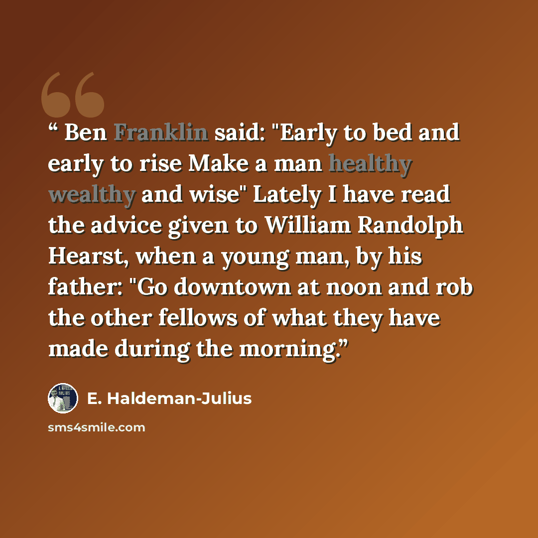 “Ben Franklin said: "Early to bed and early to rise Make a man healthy wealthy and wise" Lately I have read the advice given to William Randolph Hearst, when a young man, by his father: "Go downtown at noon and rob the other fellows of what they have made during the morning.” quote by E. Haldeman-Julius
