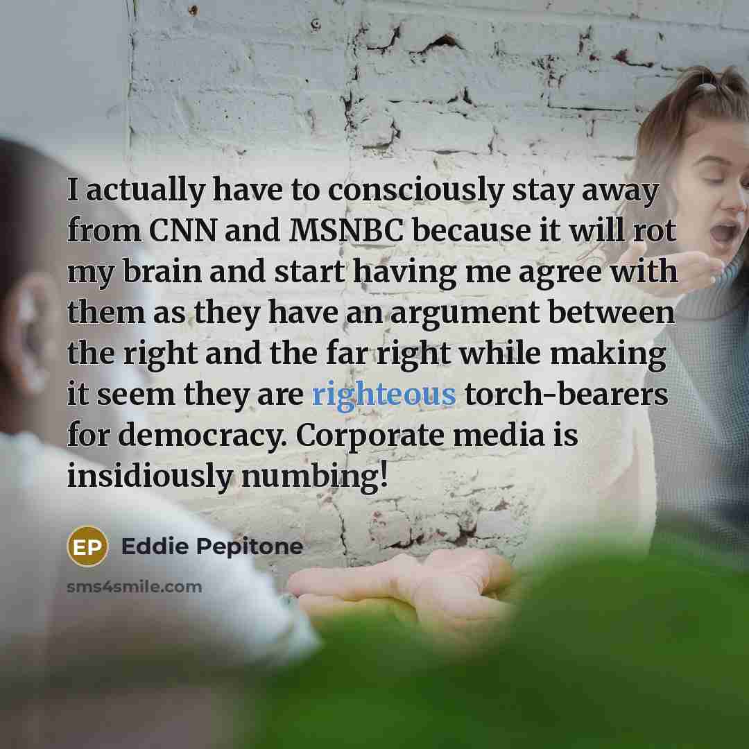 “I actually have to consciously stay away from CNN and MSNBC because it will rot my brain and start having me agree with them as they have an argument between the right and the far right while making it seem they are righteous torch-bearers for democracy. Corporate media is insidiously numbing!” quote by Eddie Pepitone
