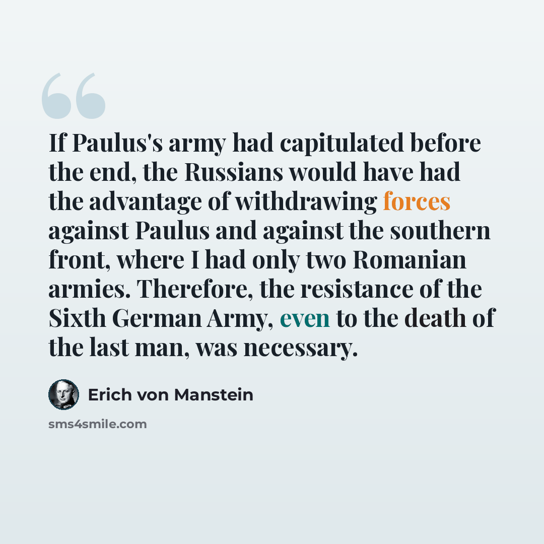 “If Paulus's army had capitulated before the end, the Russians would have had the advantage of withdrawing forces against Paulus and against the southern front, where I had only two Romanian armies. Therefore, the resistance of the Sixth German Army, even to the death of the last man, was necessary.” quote by Erich von Manstein