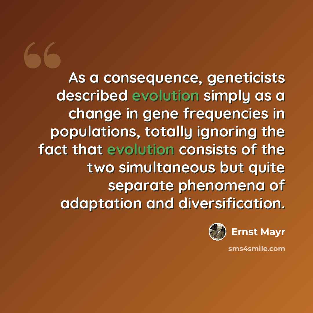 “As a consequence, geneticists described evolution simply as a change in gene frequencies in populations, totally ignoring the fact that evolution consists of the two simultaneous but quite separate phenomena of adaptation and diversification.” quote by Ernst Mayr