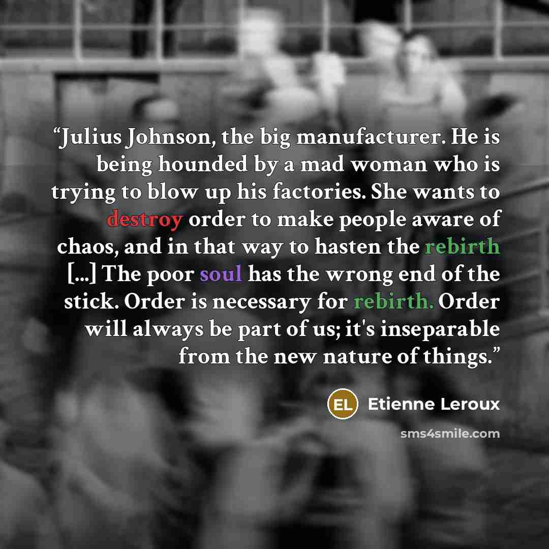“Julius Johnson, the big manufacturer. He is being hounded by a mad woman who is trying to blow up his factories. She wants to destroy order to make people aware of chaos, and in that way to hasten the rebirth [...] The poor soul has the wrong end of the stick. Order is necessary for rebirth. Order…” quote by Etienne Leroux
