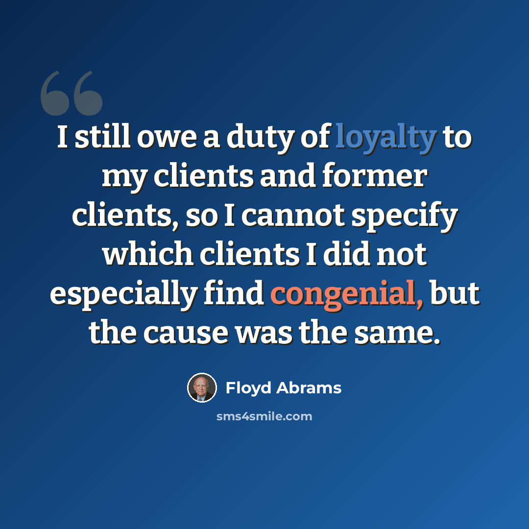 “I still owe a duty of loyalty to my clients and former clients, so I cannot specify which clients I did not especially find congenial, but the cause was the same.” quote by Floyd Abrams