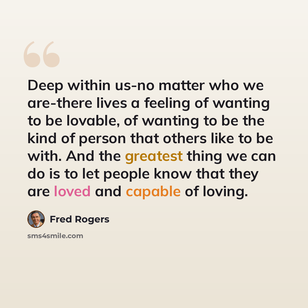 “Deep within us-no matter who we are-there lives a feeling of wanting to be lovable, of wanting to be the kind of person that others like to be with. And the greatest thing we can do is to let people know that they are loved and capable of loving.” quote by Fred Rogers