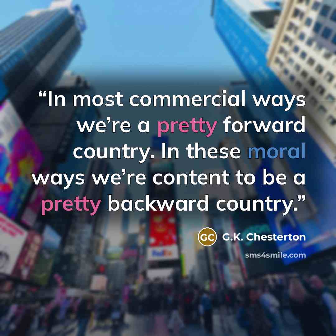“In most commercial ways we’re a pretty forward country. In these moral ways we’re content to be a pretty backward country.” quote by G.K. Chesterton