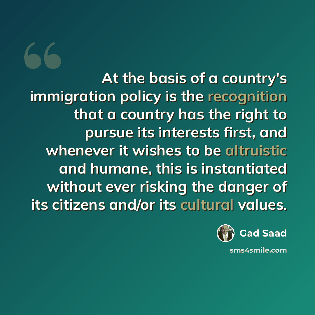“At the basis of a country's immigration policy is the recognition that a country has the right to pursue its interests first, and whenever it wishes to be altruistic and humane, this is instantiated without ever risking the danger of its citizens and/or its cultural values.” quote by Gad Saad