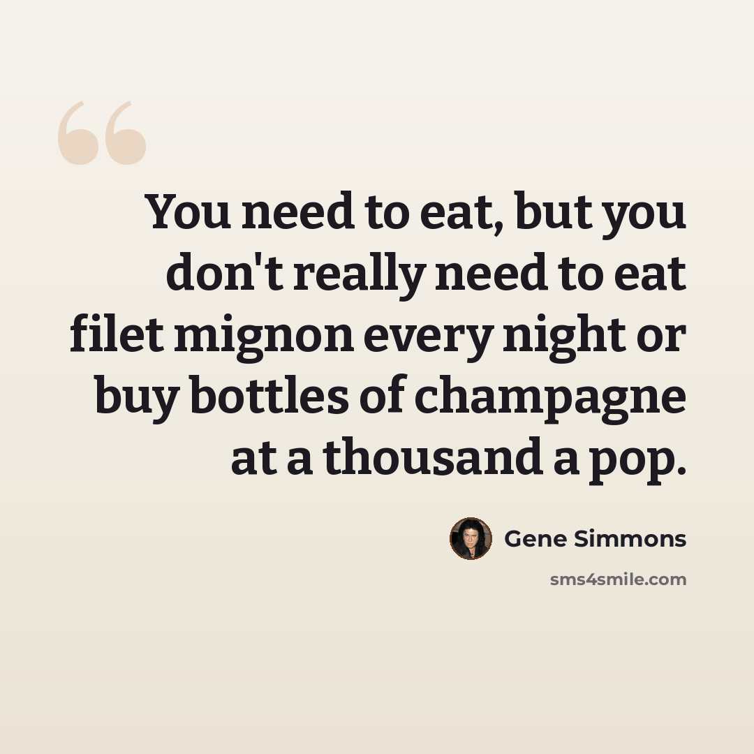 “You need to eat, but you don't really need to eat filet mignon every night or buy bottles of champagne at a thousand a pop.” quote by Gene Simmons
