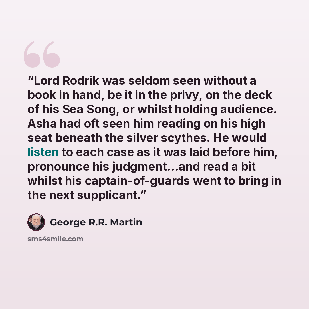 “Lord Rodrik was seldom seen without a book in hand, be it in the privy, on the deck of his Sea Song, or whilst holding audience. Asha had oft seen him reading on his high seat beneath the silver scythes. He would listen to each case as it was laid before him, pronounce his judgment…and read a bit…” quote by George R.R. Martin