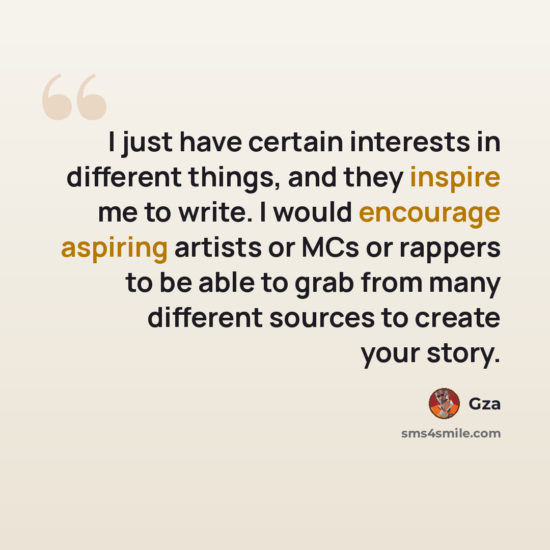 “I just have certain interests in different things, and they inspire me to write. I would encourage aspiring artists or MCs or rappers to be able to grab from many different sources to create your story.” quote by Gza