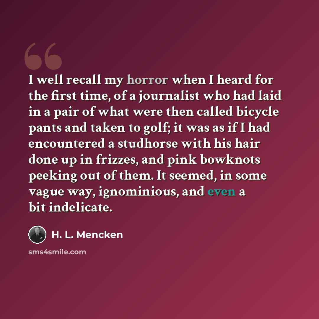“I well recall my horror when I heard for the first time, of a journalist who had laid in a pair of what were then called bicycle pants and taken to golf; it was as if I had encountered a studhorse with his hair done up in frizzes, and pink bowknots peeking out of them. It seemed, in some vague…” quote by H. L. Mencken