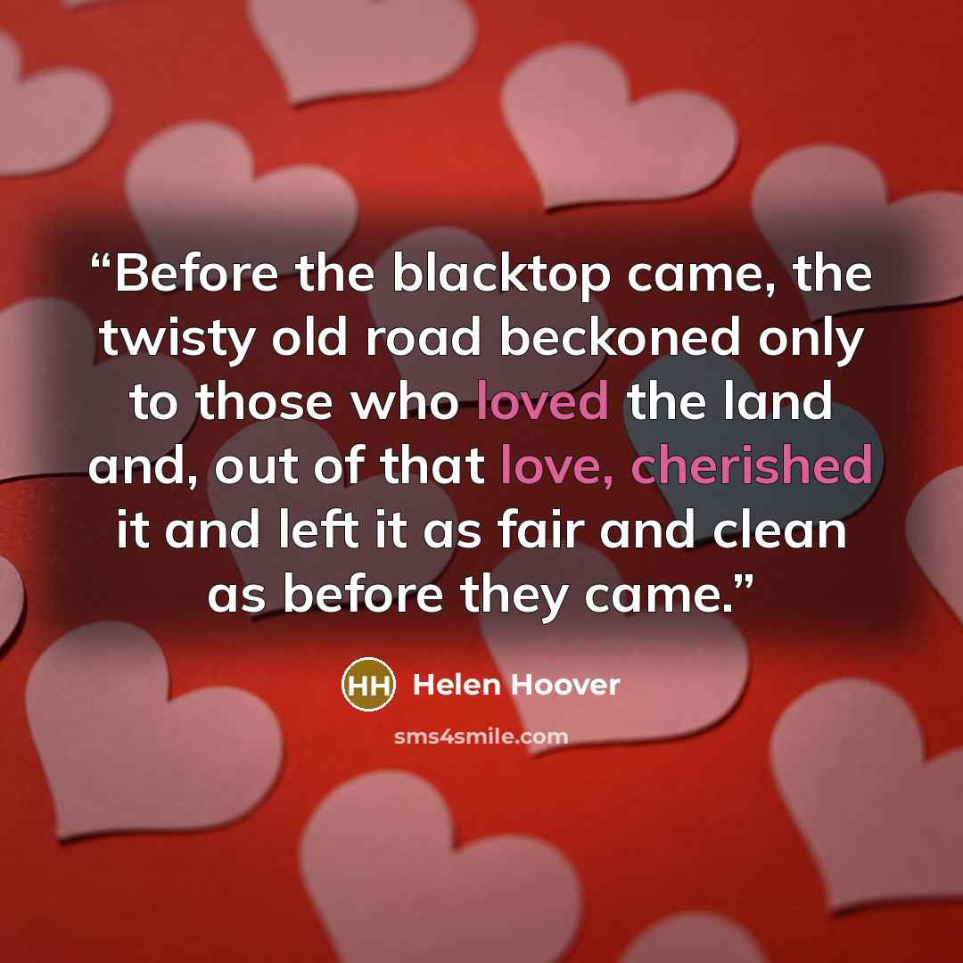 “Before the blacktop came, the twisty old road beckoned only to those who loved the land and, out of that love, cherished it and left it as fair and clean as before they came.” quote by Helen Hoover