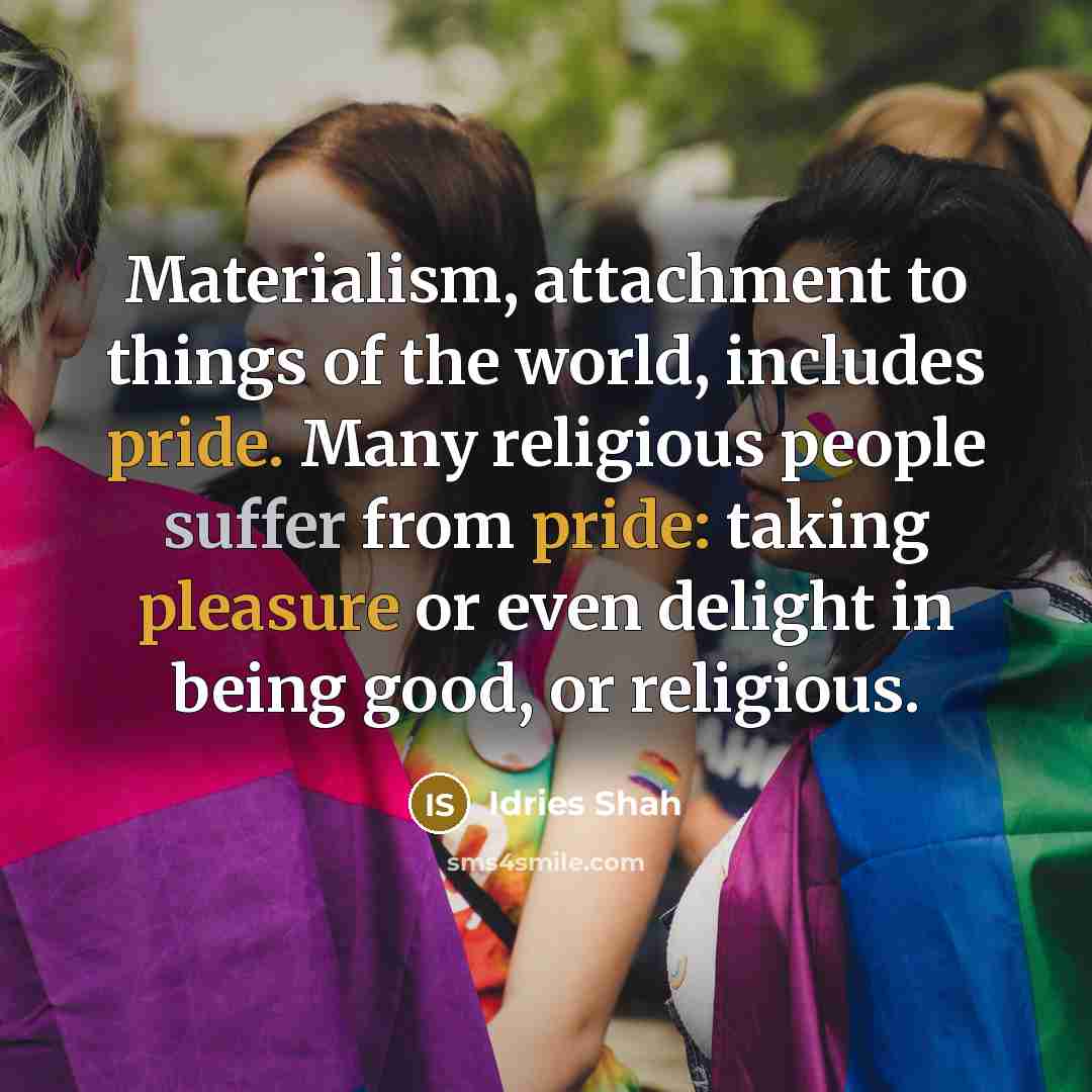 “Materialism, attachment to things of the world, includes pride. Many religious people suffer from pride: taking pleasure or even delight in being good, or religious.” quote by Idries Shah