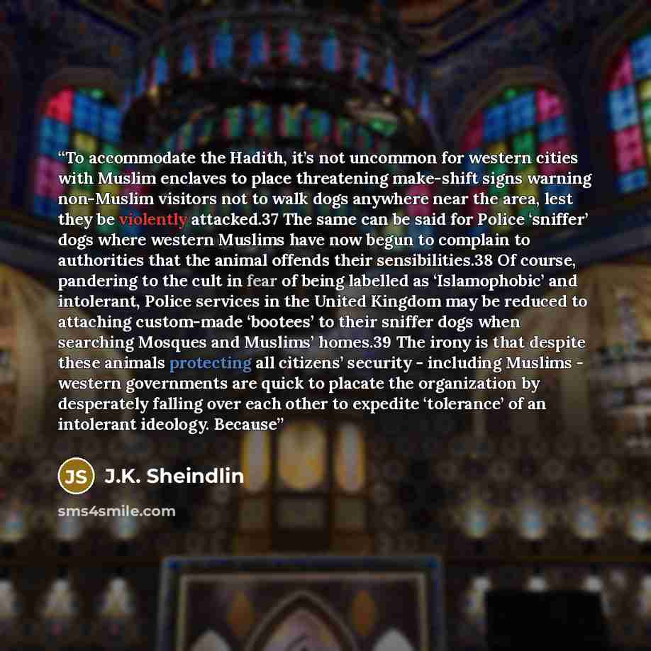 “To accommodate the Hadith, it’s not uncommon for western cities with Muslim enclaves to place threatening make-shift signs warning non-Muslim visitors not to walk dogs anywhere near the area, lest they be violently attacked.37 The same can be said for Police ‘sniffer’ dogs where western Muslims…” quote by J.K. Sheindlin