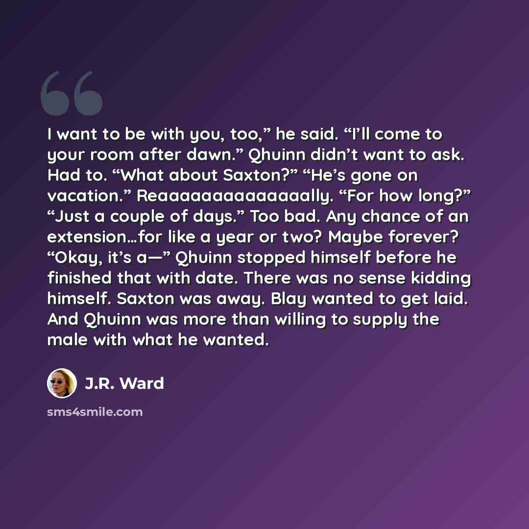 “I want to be with you, too,” he said. “I’ll come to your room after dawn.” Qhuinn didn’t want to ask. Had to. “What about Saxton?” “He’s gone on vacation.” Reaaaaaaaaaaaaaally. “For how long?” “Just a couple of days.” Too bad. Any chance of an extension…for like a year or two? Maybe forever?…” quote by J.R. Ward
