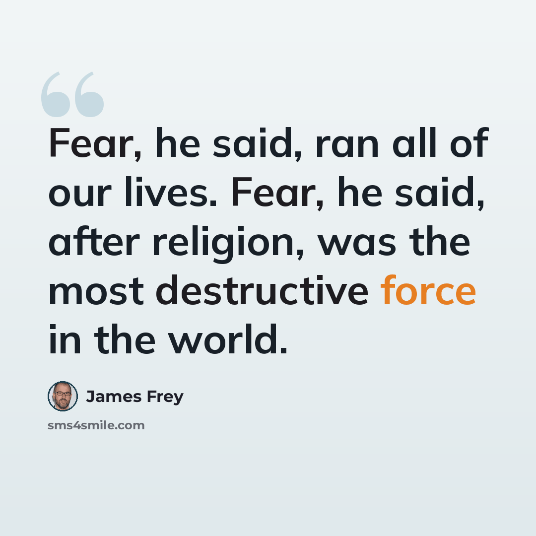 “Fear, he said, ran all of our lives. Fear, he said, after religion, was the most destructive force in the world.” quote by James Frey