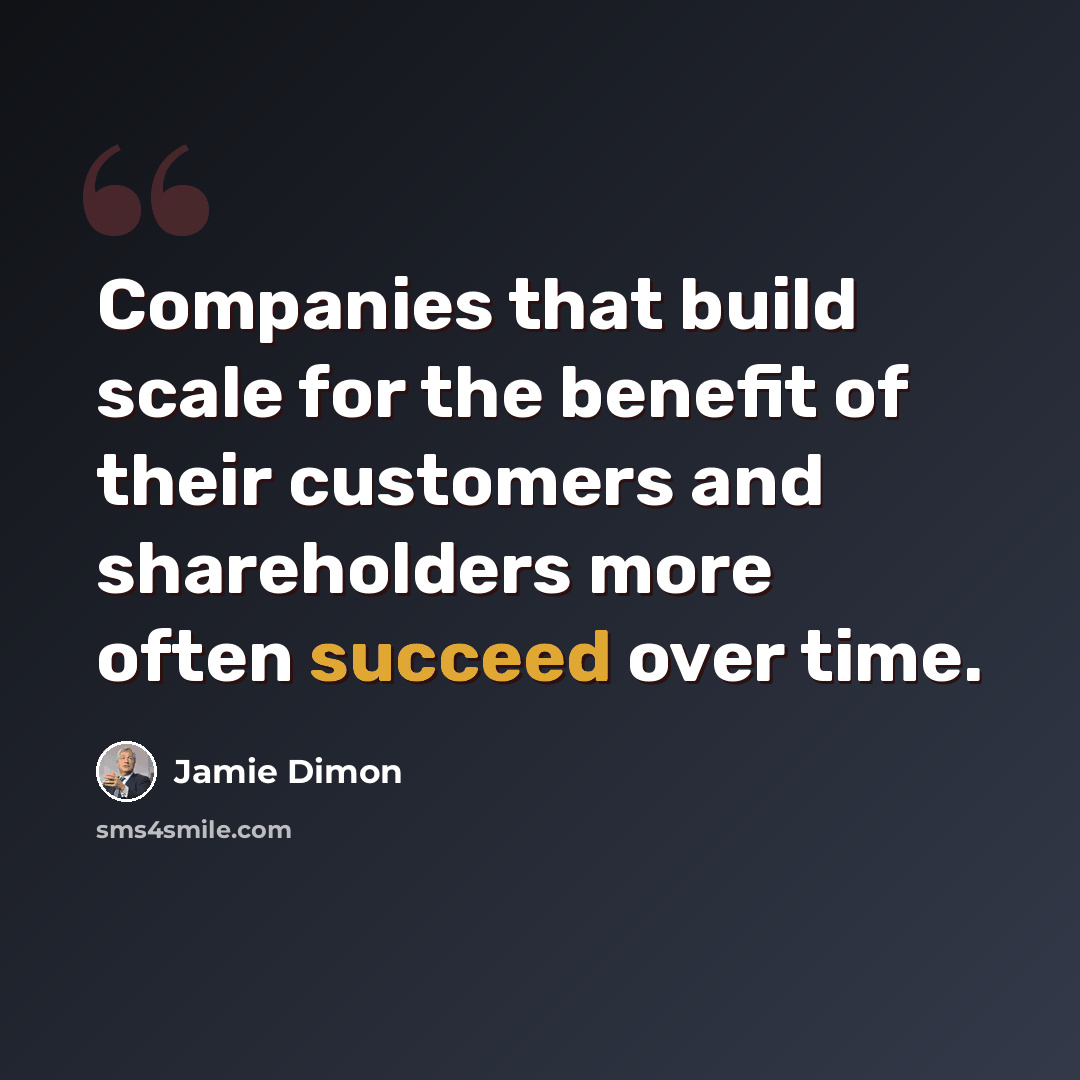 “Companies that build scale for the benefit of their customers and shareholders more often succeed over time.” quote by Jamie Dimon