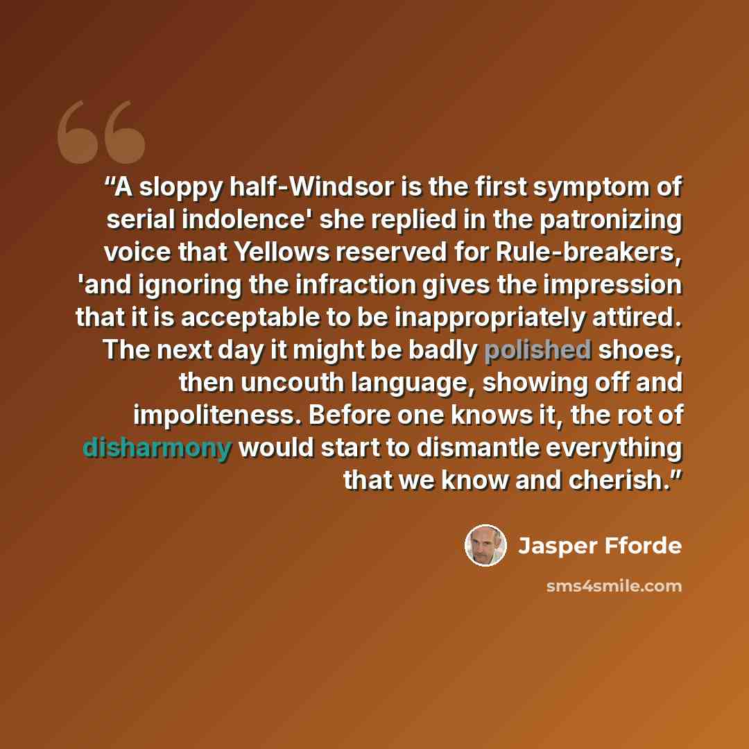 “A sloppy half-Windsor is the first symptom of serial indolence' she replied in the patronizing voice that Yellows reserved for Rule-breakers, 'and ignoring the infraction gives the impression that it is acceptable to be inappropriately attired. The next day it might be badly polished shoes, then…” quote by Jasper Fforde