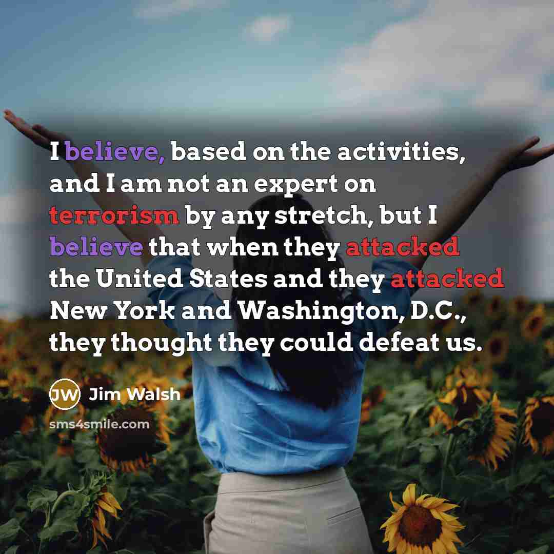 “I believe, based on the activities, and I am not an expert on terrorism by any stretch, but I believe that when they attacked the United States and they attacked New York and Washington, D.C., they thought they could defeat us.” quote by Jim Walsh
