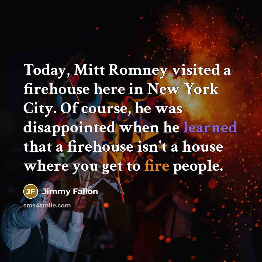 “Today, Mitt Romney visited a firehouse here in New York City. Of course, he was disappointed when he learned that a firehouse isn't a house where you get to fire people.” quote by Jimmy Fallon