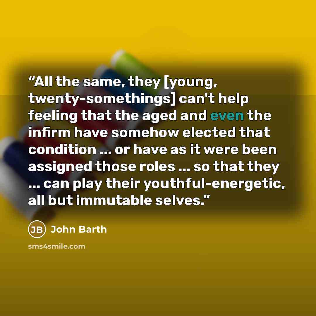 “All the same, they [young, twenty-somethings] can't help feeling that the aged and even the infirm have somehow elected that condition ... or have as it were been assigned those roles ... so that they ... can play their youthful-energetic, all but immutable selves.” quote by John Barth