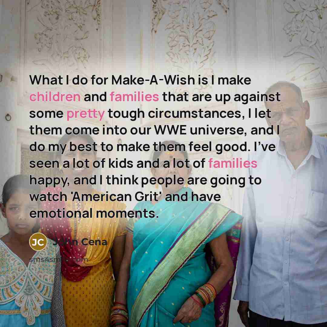 “What I do for Make-A-Wish is I make children and families that are up against some pretty tough circumstances, I let them come into our WWE universe, and I do my best to make them feel good. I've seen a lot of kids and a lot of families happy, and I think people are going to watch 'American Grit'…” quote by John Cena