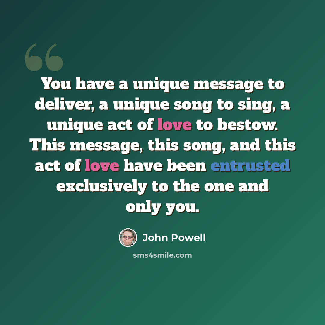 “You have a unique message to deliver, a unique song to sing, a unique act of love to bestow. This message, this song, and this act of love have been entrusted exclusively to the one and only you.” quote by John Powell