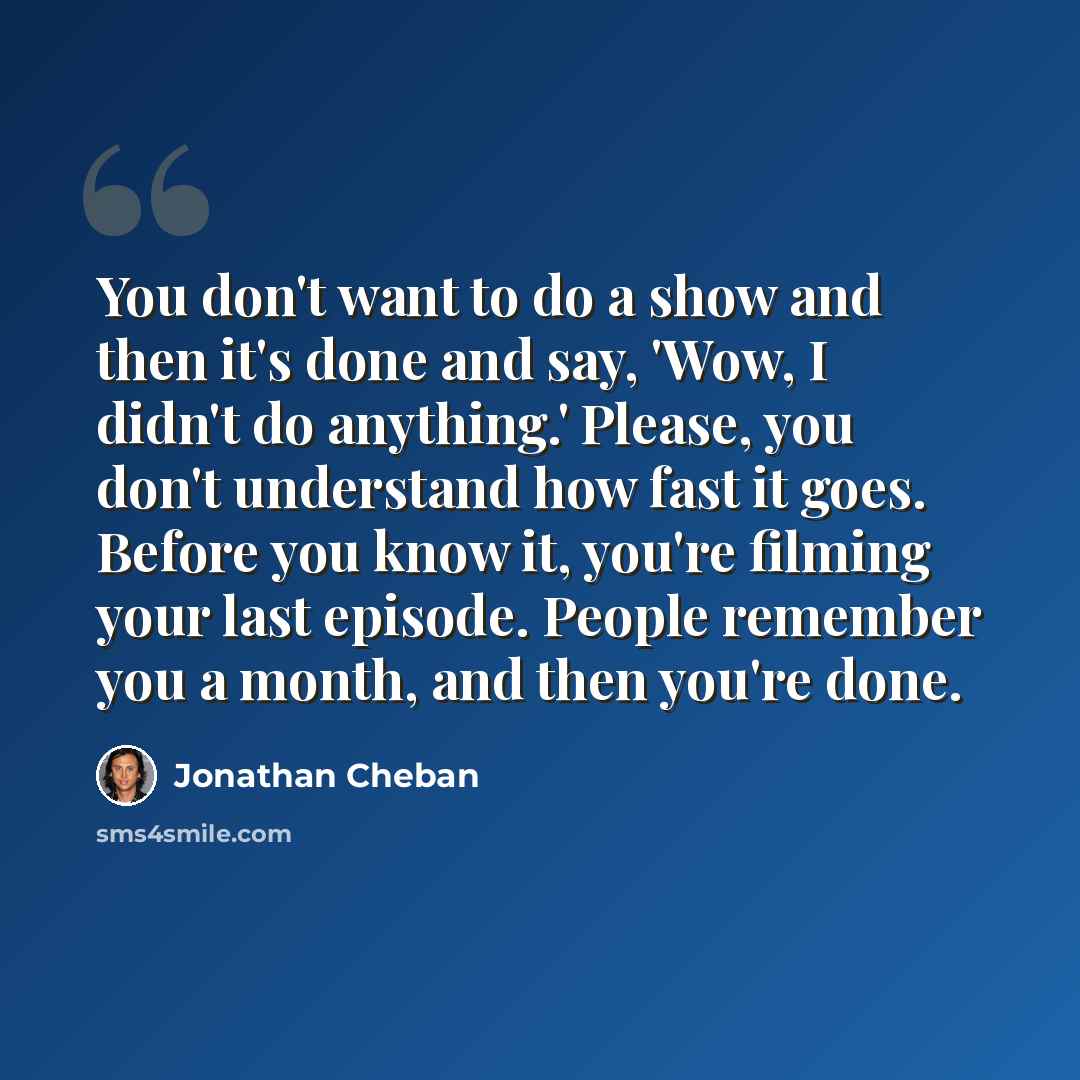 “You don't want to do a show and then it's done and say, 'Wow, I didn't do anything.' Please, you don't understand how fast it goes. Before you know it, you're filming your last episode. People remember you a month, and then you're done.” quote by Jonathan Cheban