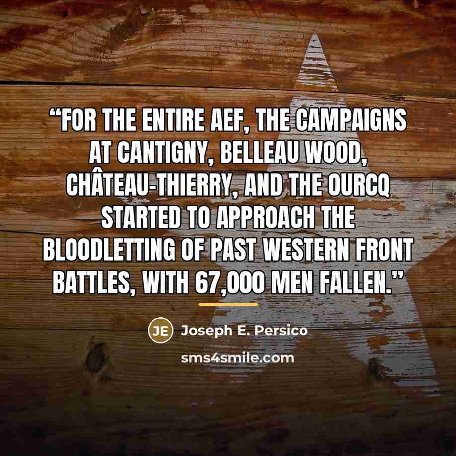 “For the entire AEF, the campaigns at Cantigny, Belleau Wood, Château-Thierry, and the Ourcq started to approach the bloodletting of past western front battles, with 67,000 men fallen.” quote by Joseph E. Persico