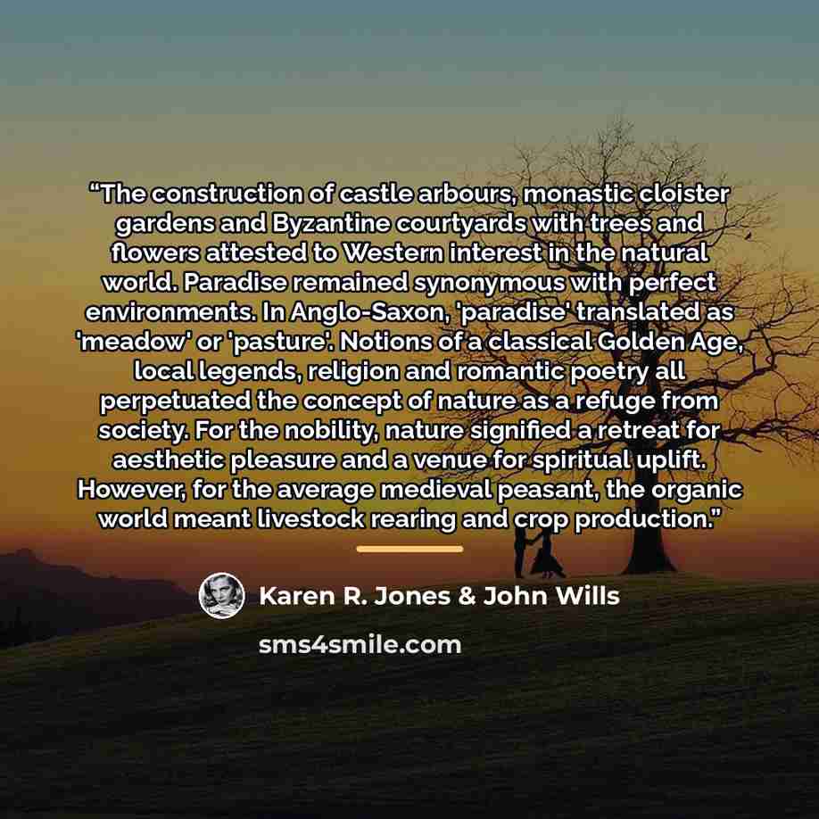 “The construction of castle arbours, monastic cloister gardens and Byzantine courtyards with trees and flowers attested to Western interest in the natural world. Paradise remained synonymous with perfect environments. In Anglo-Saxon, 'paradise' translated as 'meadow' or 'pasture'. Notions of a…” quote by Karen R. Jones & John Wills