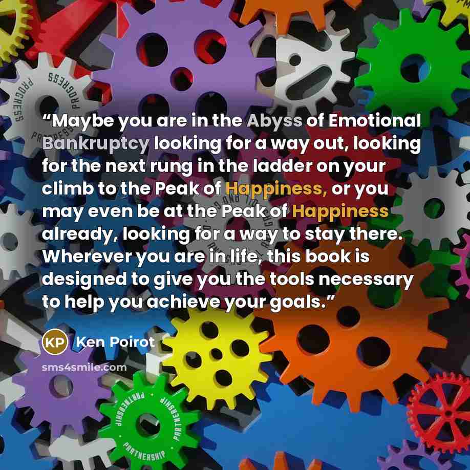 “Maybe you are in the Abyss of Emotional Bankruptcy looking for a way out, looking for the next rung in the ladder on your climb to the Peak of Happiness, or you may even be at the Peak of Happiness already, looking for a way to stay there. Wherever you are in life, this book is designed to give…” quote by Ken Poirot
