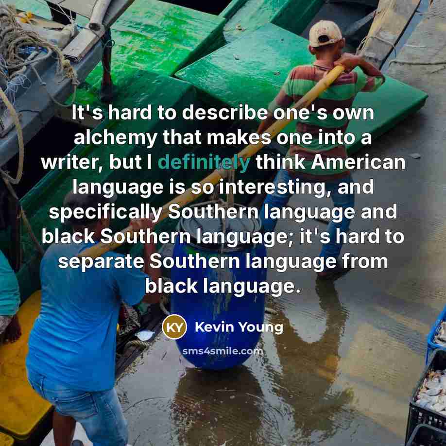 “It's hard to describe one's own alchemy that makes one into a writer, but I definitely think American language is so interesting, and specifically Southern language and black Southern language; it's hard to separate Southern language from black language.” quote by Kevin Young