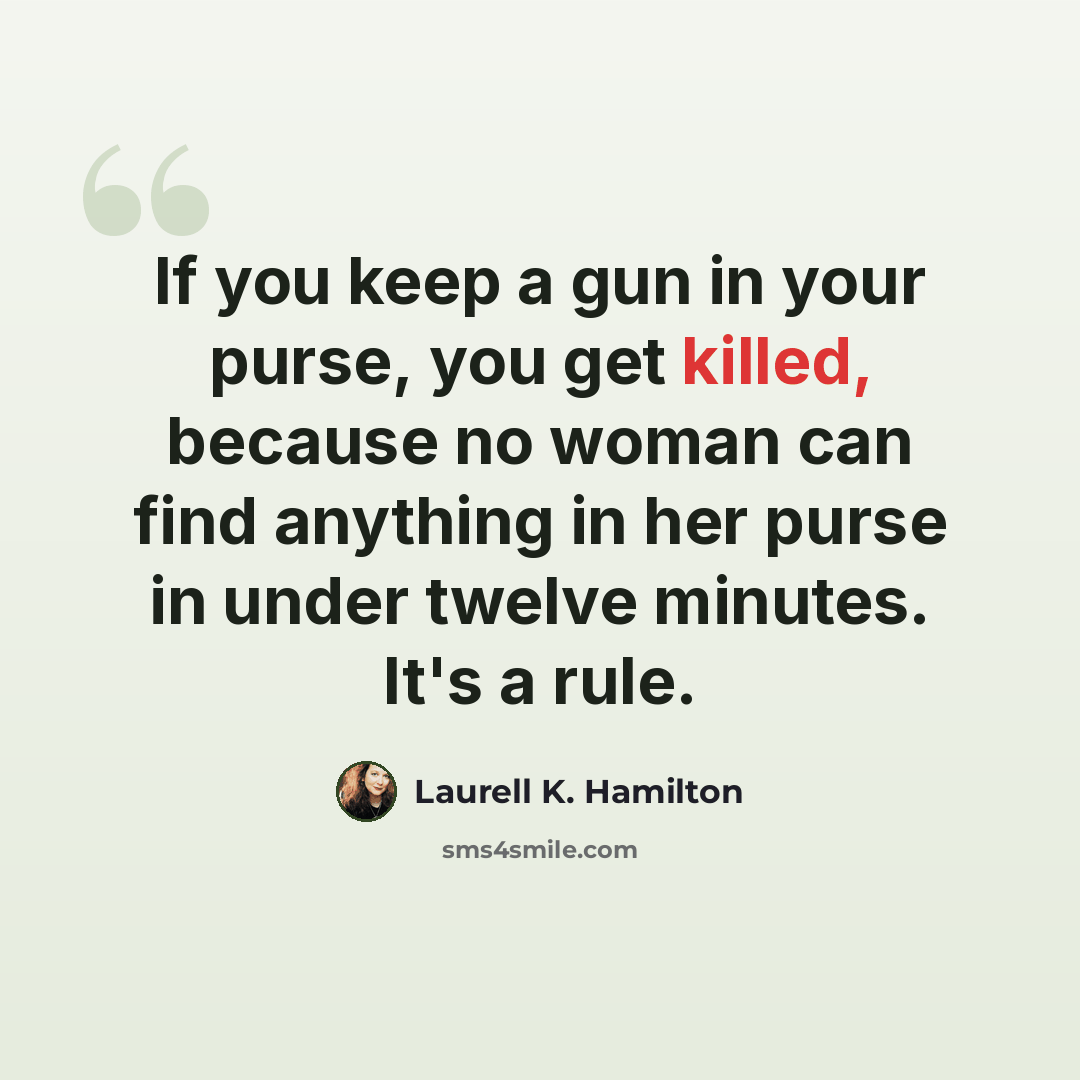 “If you keep a gun in your purse, you get killed, because no woman can find anything in her purse in under twelve minutes. It's a rule.” quote by Laurell K. Hamilton