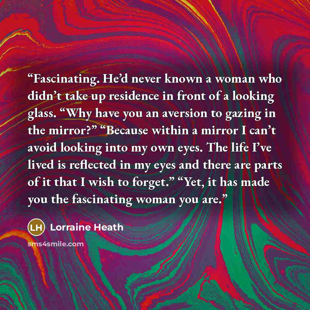 “Fascinating. He’d never known a woman who didn’t take up residence in front of a looking glass. “Why have you an aversion to gazing in the mirror?” “Because within a mirror I can’t avoid looking into my own eyes. The life I’ve lived is reflected in my eyes and there are parts of it that I wish to…” quote by Lorraine Heath