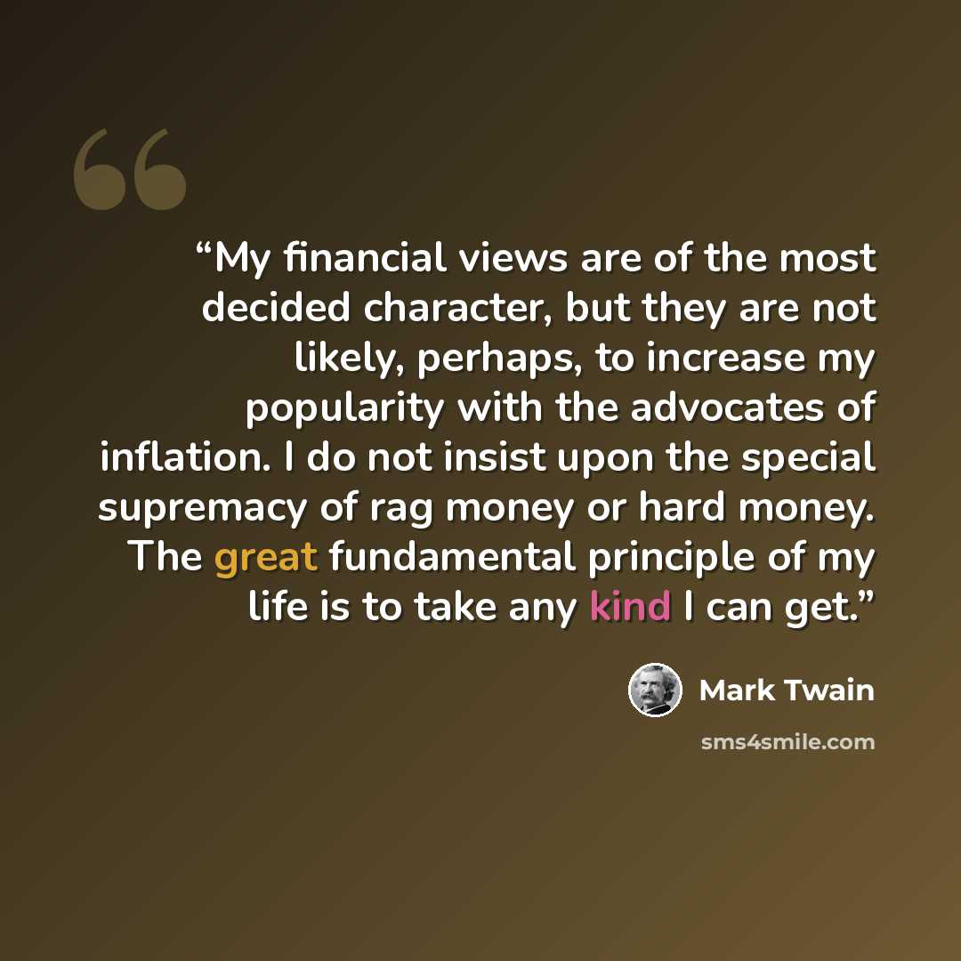 “My financial views are of the most decided character, but they are not likely, perhaps, to increase my popularity with the advocates of inflation. I do not insist upon the special supremacy of rag money or hard money. The great fundamental principle of my life is to take any kind I can get.” quote by Mark Twain