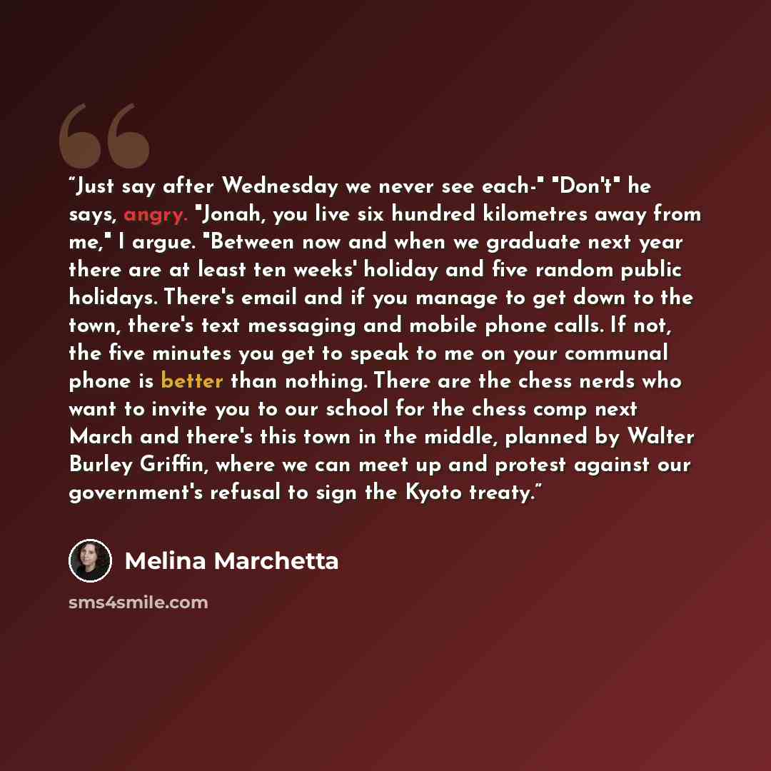 “Just say after Wednesday we never see each-" "Don't" he says, angry. "Jonah, you live six hundred kilometres away from me," I argue. "Between now and when we graduate next year there are at least ten weeks' holiday and five random public holidays. There's email and if you manage to get down to the…” quote by Melina Marchetta