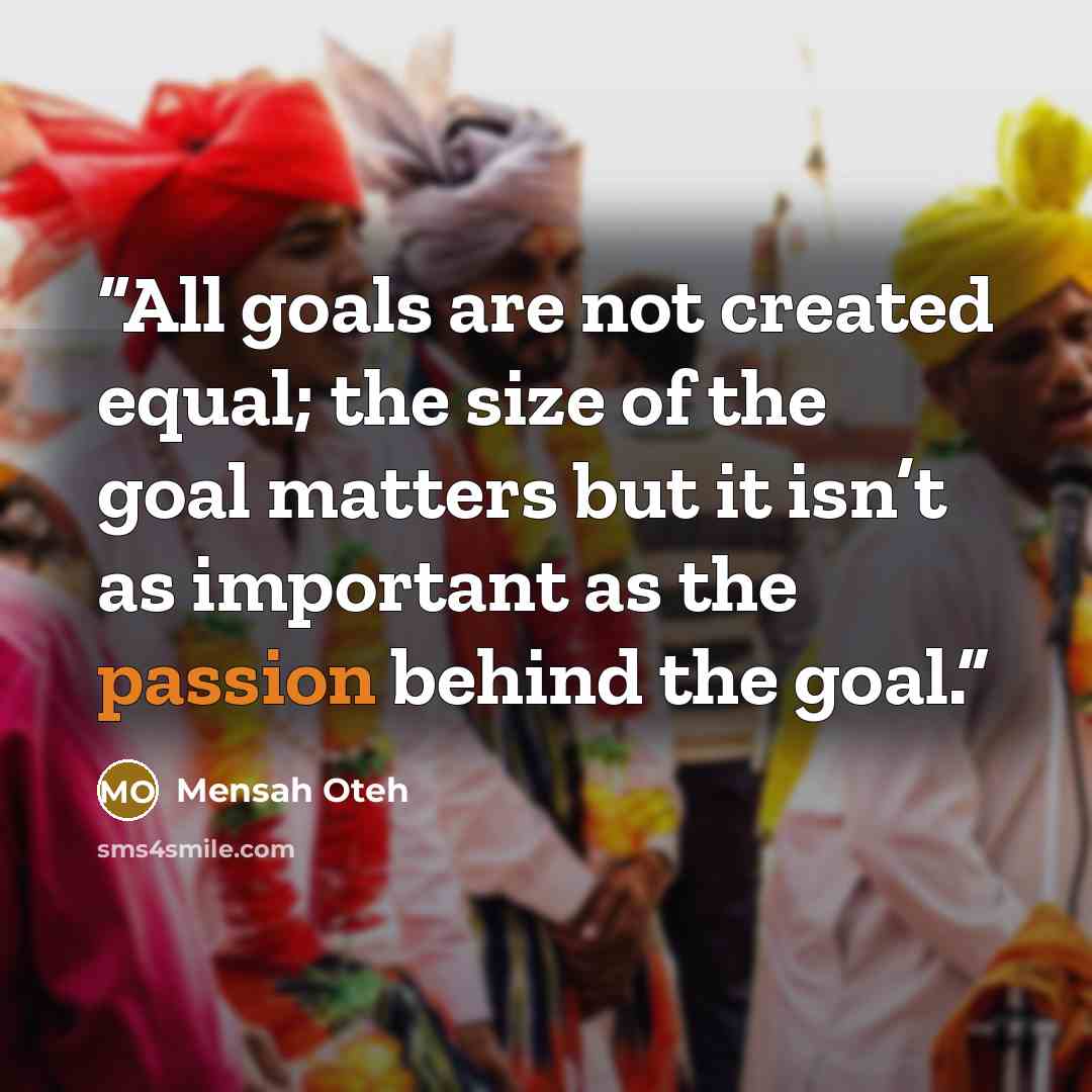 “All goals are not created equal; the size of the goal matters but it isn’t as important as the passion behind the goal.” quote by Mensah Oteh