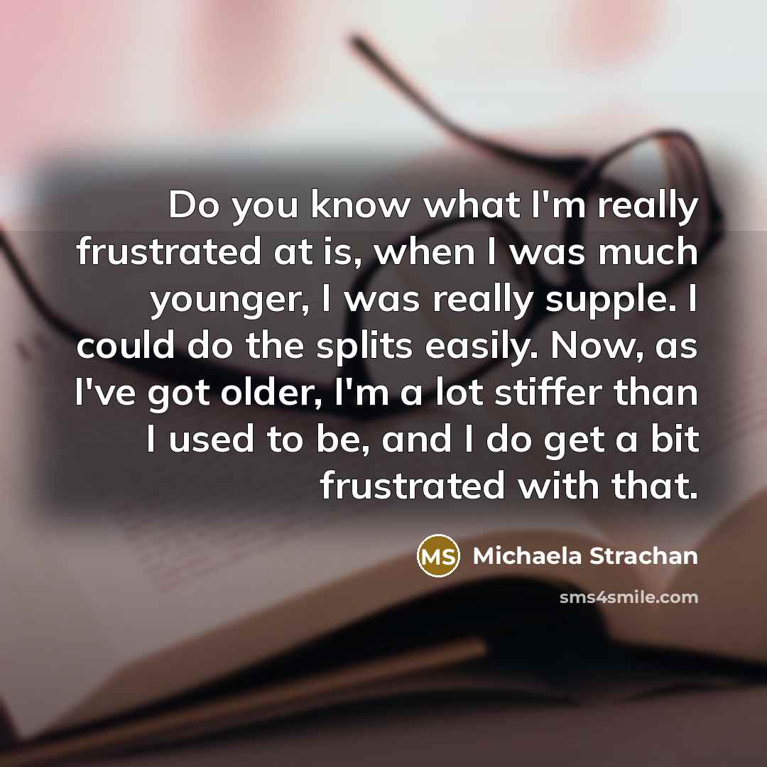 “Do you know what I'm really frustrated at is, when I was much younger, I was really supple. I could do the splits easily. Now, as I've got older, I'm a lot stiffer than I used to be, and I do get a bit frustrated with that.” quote by Michaela Strachan