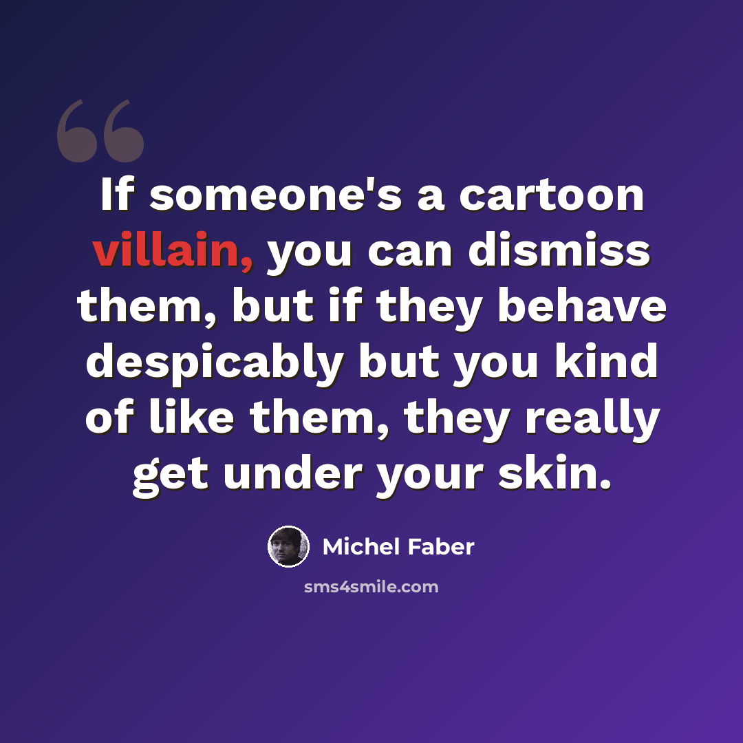 “If someone's a cartoon villain, you can dismiss them, but if they behave despicably but you kind of like them, they really get under your skin.” quote by Michel Faber