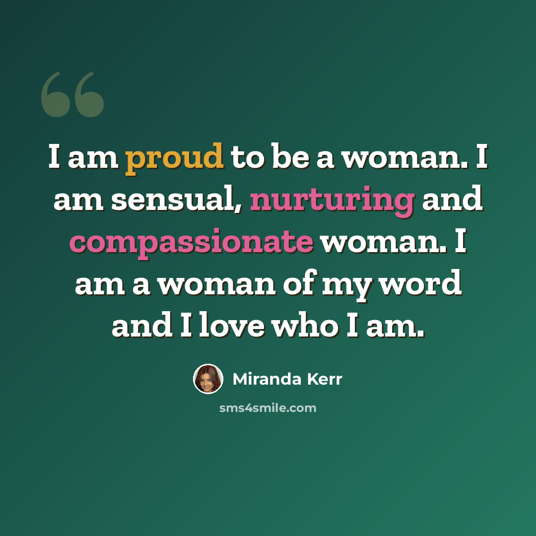“I am proud to be a woman. I am sensual, nurturing and compassionate woman. I am a woman of my word and I love who I am.” quote by Miranda Kerr