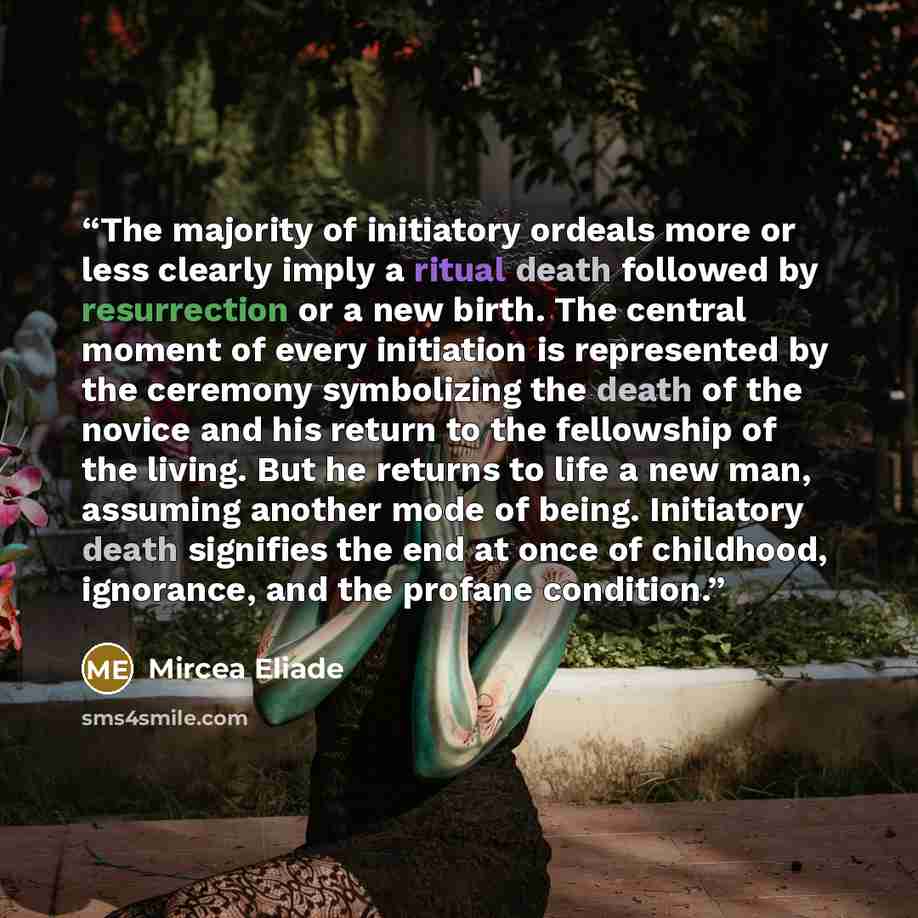 “The majority of initiatory ordeals more or less clearly imply a ritual death followed by resurrection or a new birth. The central moment of every initiation is represented by the ceremony symbolizing the death of the novice and his return to the fellowship of the living. But he returns to life a…” quote by Mircea Eliade