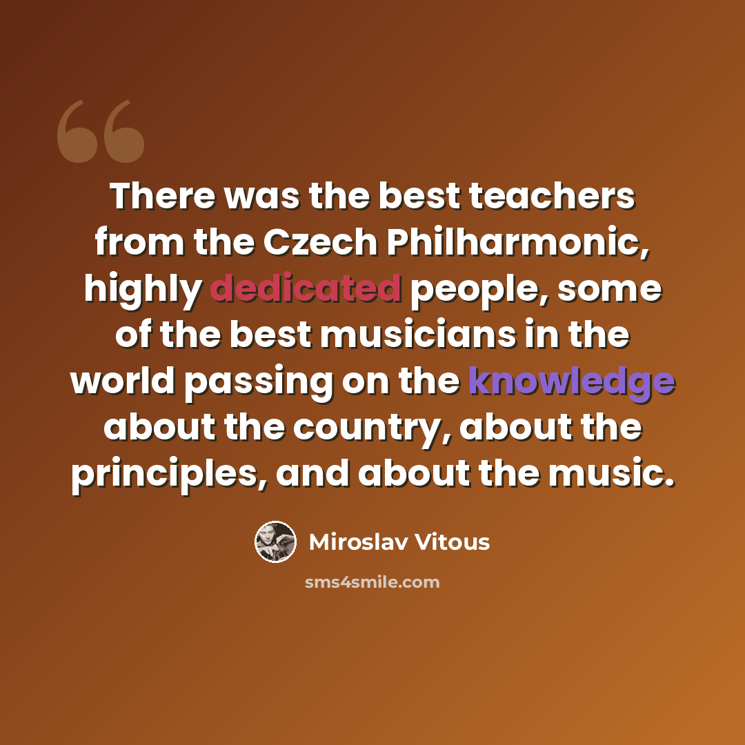 “There was the best teachers from the Czech Philharmonic, highly dedicated people, some of the best musicians in the world passing on the knowledge about the country, about the principles, and about the music.” quote by Miroslav Vitous