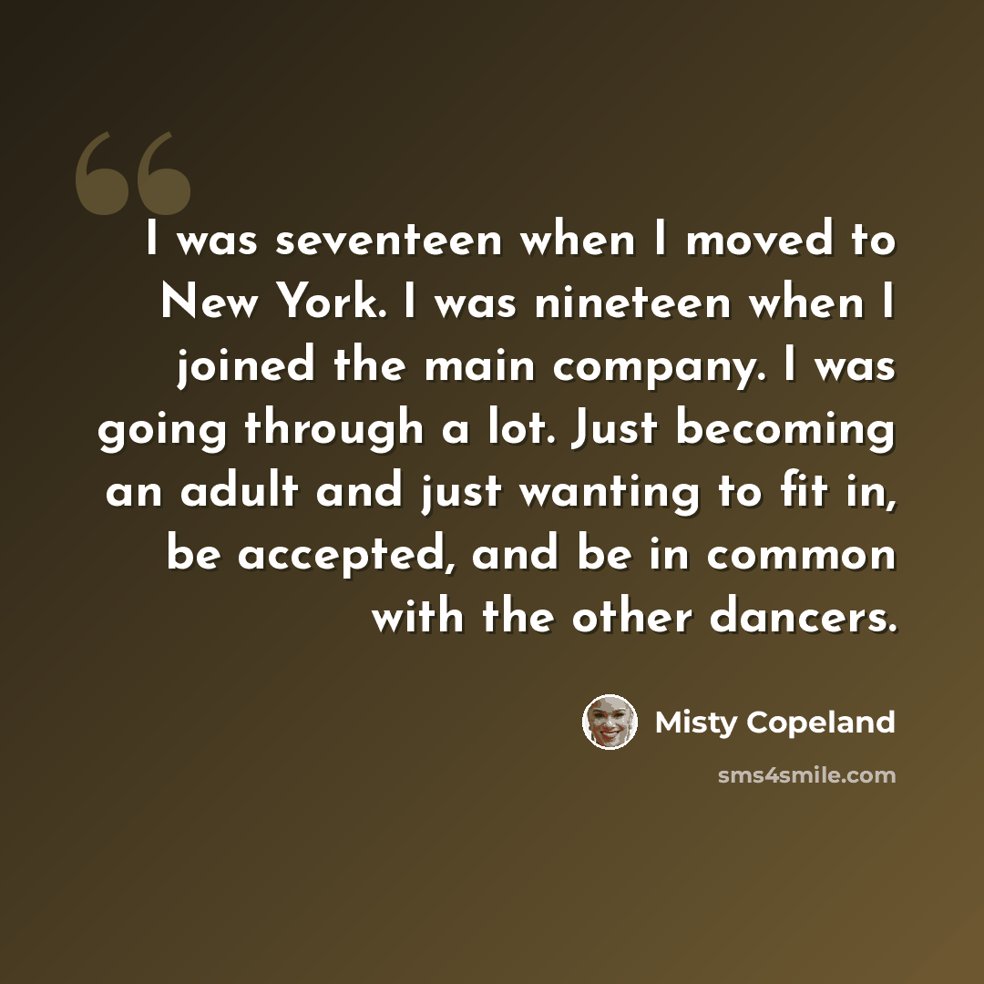 “I was seventeen when I moved to New York. I was nineteen when I joined the main company. I was going through a lot. Just becoming an adult and just wanting to fit in, be accepted, and be in common with the other dancers.” quote by Misty Copeland