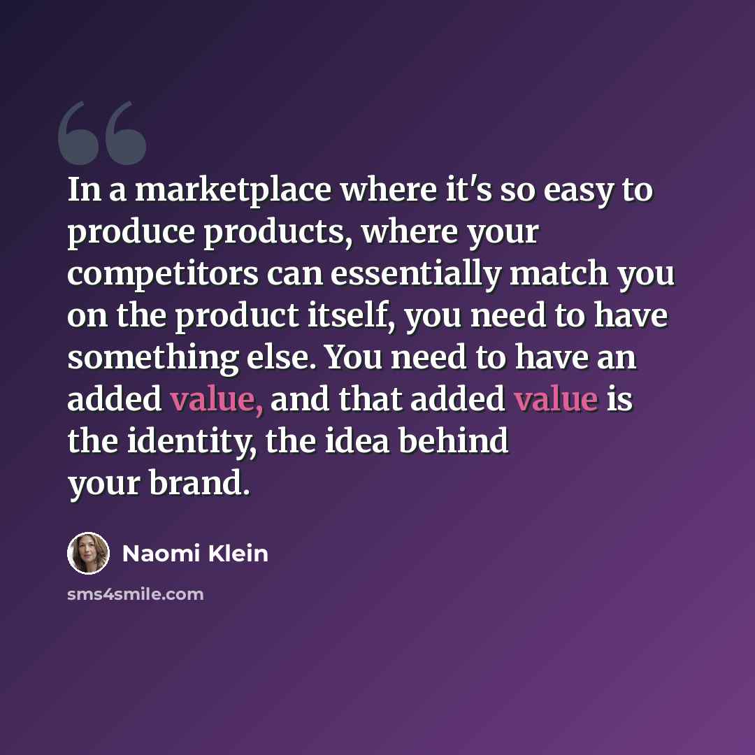 “In a marketplace where it's so easy to produce products, where your competitors can essentially match you on the product itself, you need to have something else. You need to have an added value, and that added value is the identity, the idea behind your brand.” quote by Naomi Klein