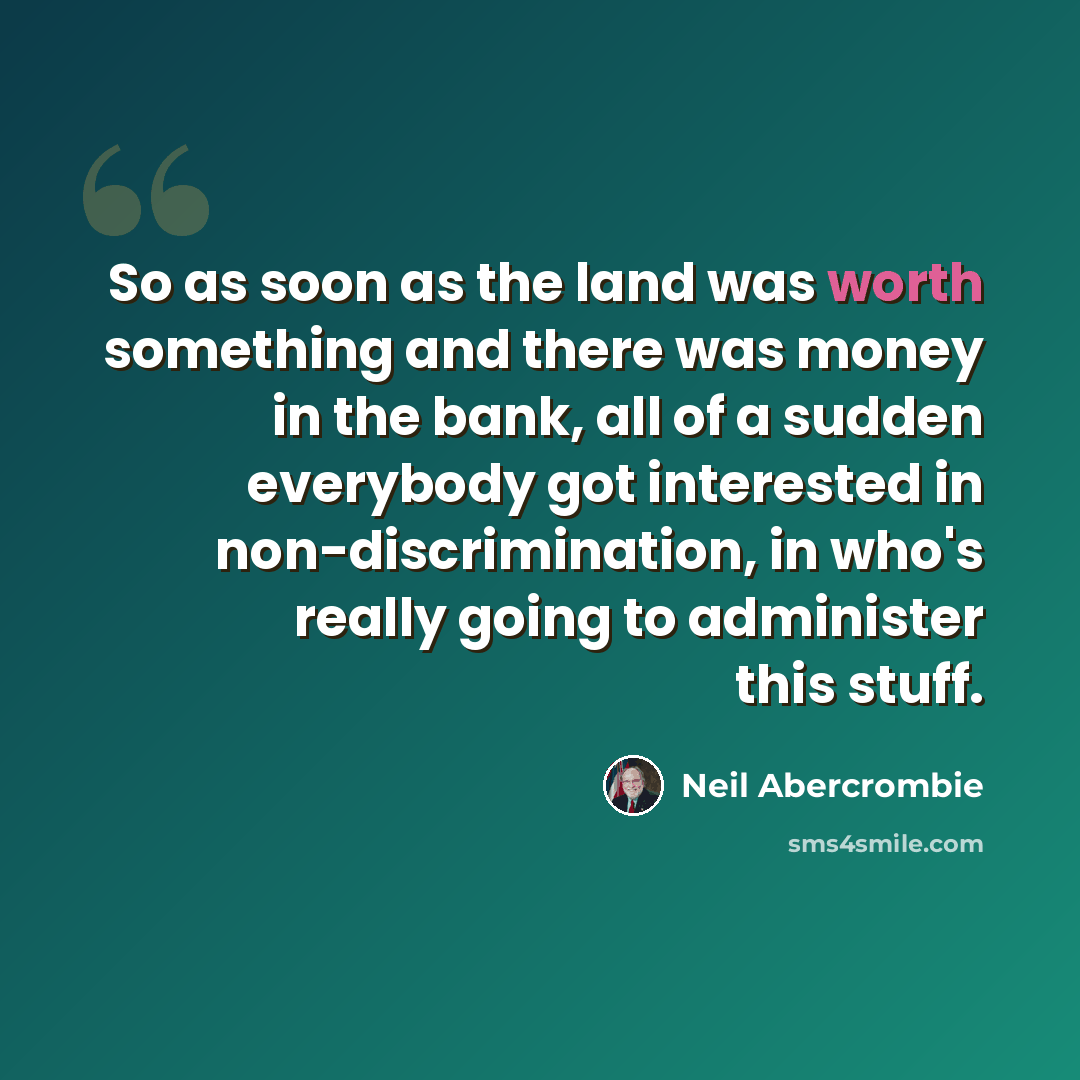 “So as soon as the land was worth something and there was money in the bank, all of a sudden everybody got interested in non-discrimination, in who's really going to administer this stuff.” quote by Neil Abercrombie