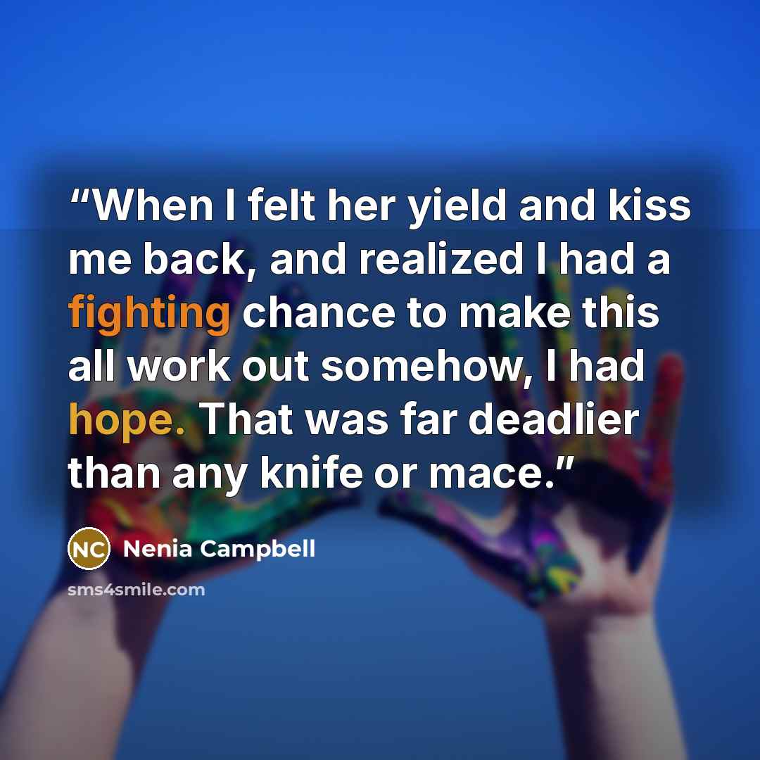 “When I felt her yield and kiss me back, and realized I had a fighting chance to make this all work out somehow, I had hope. That was far deadlier than any knife or mace.” quote by Nenia Campbell