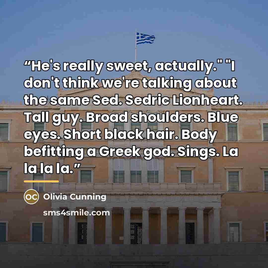 “He's really sweet, actually." "I don't think we're talking about the same Sed. Sedric Lionheart. Tall guy. Broad shoulders. Blue eyes. Short black hair. Body befitting a Greek god. Sings. La la la la.” quote by Olivia Cunning